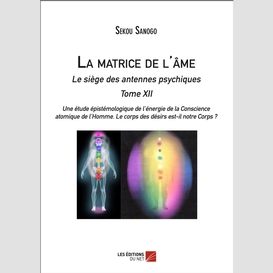 La matrice de l'âme  : le siège des antennes psychiques.  tome xii.  une étude épistémologique de l'énergie de la conscience atomique de l'homme. le corps des désirs est-il notre corps ?